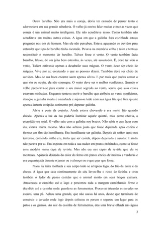 Outro barulho. Não era mais a coruja, devia ter cansado de pensar tanto e
adormecera em sua grande sabedoria. O velho já ouvira falar muitas e muitas vezes que
coruja é um animal muito inteligente. Ele não acreditava nisso. Como também não
acreditava em muitas outras coisas. A água em que a galinha fora cozinhada estava
pingando nos pés do homem. Mas ele não percebeu. Estava aguçando os ouvidos para
entender que tipo de barulho tinha escutado. Puxava na memória velha e ruim e tentava
reconstituir o momento do barulho. Talvez fosse o vento. O vento também fazia
barulho, falava, de um jeito bem estranho, às vezes, até assustador. É, deve ter sido o
vento. Talvez estivesse apenas a desabafar suas mágoas. O vento deve ser cheio de
mágoas. Vive por aí, escutando o que as pessoas dizem. Também deve ser cheio de
ouvidos. Mas de sua boca enorme saem apenas silvos. E por mais que queira contar o
que viu ou ouviu, ele não consegue. O vento deve ser o melhor confidente. Quando o
velho preparava-se para contar o seu maior segredo ao vento, sentiu que suas coxas
estavam molhadas. Enquanto tentava ouvir o barulho que atribuiu ao vento confidente,
abraçou a galinha morta e cozinhada e sujou-se todo com sua água fria que fora quente
apenas durante o rápido cozimento pré-depenar-galinha.
       Abriu a porta da cozinha. Ainda estava chovendo e era muito frio quando
chovia. Apenas a luz da lua poderia iluminar aquele quintal, mas como chovia, a
escuridão era total. O velho saiu com a galinha nos braços. Não sabia o que fazer com
ela, estava morta mesmo. Mas não achava justo que fosse depenada após cozida e
tivesse um fim tão humilhante. Era humilhante ser galinha. Depois de sofrer tanto nos
terreiros, comendo milho cru, tinha que ser cozida, depois depenada e assada. E ainda
não parava por aí. Era exposta em toda a sua nudez em pratos enfeitados, como se fosse
uma modelo numa capa de revista. Mas não era nas capas de revista que ela se
mostrava. Aparecia dourada do calor do forno em pratos cheios de molhos e verduras e
era esquartejada durante o jantar ou o almoço ou o que quer que fosse.
       Pisou na terra molhada e seu corpo todo se arrepiou logo, do frio da noite e da
chuva. A água que caia continuamente do céu lavou-lhe o rosto de farinha e tirou
também o fedor de penas cozidas que o animal morto em seus braços exalava.
Atravessou o caminho até o lago e percorreu toda a margem caminhando firme e
decidido até a casinha onde guardava as ferramentas. Procurou tateando as paredes no
escuro, uma pá. Achou uma grande, que não usava há anos, desde que terminara de
construir o cercado onde logo depois colocou os porcos e separou um lugar para os
patos e os gansos. Ao sair da casinha de ferramentas, deu uma breve olhada nas águas

                                                                                     3
 
