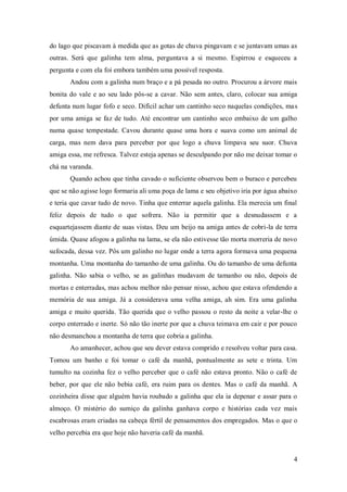 do lago que piscavam à medida que as gotas de chuva pingavam e se juntavam umas as
outras. Será que galinha tem alma, perguntava a si mesmo. Espirrou e esqueceu a
pergunta e com ela foi embora também uma possível resposta.
       Andou com a galinha num braço e a pá pesada no outro. Procurou a árvore mais
bonita do vale e ao seu lado pôs-se a cavar. Não sem antes, claro, colocar sua amiga
defunta num lugar fofo e seco. Difícil achar um cantinho seco naquelas condições, ma s
por uma amiga se faz de tudo. Até encontrar um cantinho seco embaixo de um galho
numa quase tempestade. Cavou durante quase uma hora e suava como um animal de
carga, mas nem dava para perceber por que logo a chuva limpava seu suor. Chuva
amiga essa, me refresca. Talvez esteja apenas se desculpando por não me deixar tomar o
chá na varanda.
       Quando achou que tinha cavado o suficiente observou bem o buraco e percebeu
que se não agisse logo formaria ali uma poça de lama e seu objetivo iria por água abaixo
e teria que cavar tudo de novo. Tinha que enterrar aquela galinha. Ela merecia um final
feliz depois de tudo o que sofrera. Não ia permitir que a desnudassem e a
esquartejassem diante de suas vistas. Deu um beijo na amiga antes de cobri-la de terra
úmida. Quase afogou a galinha na lama, se ela não estivesse tão morta morreria de novo
sufocada, dessa vez. Pôs um galinho no lugar onde a terra agora formava uma pequena
montanha. Uma montanha do tamanho de uma galinha. Ou do tamanho de uma defunta
galinha. Não sabia o velho, se as galinhas mudavam de tamanho ou não, depois de
mortas e enterradas, mas achou melhor não pensar nisso, achou que estava ofendendo a
memória de sua amiga. Já a considerava uma velha amiga, ah sim. Era uma galinha
amiga e muito querida. Tão querida que o velho passou o resto da noite a velar-lhe o
corpo enterrado e inerte. Só não tão inerte por que a chuva teimava em cair e por pouco
não desmanchou a montanha de terra que cobria a galinha.
       Ao amanhecer, achou que seu dever estava comprido e resolveu voltar para casa.
Tomou um banho e foi tomar o café da manhã, pontualmente as sete e trinta. Um
tumulto na cozinha fez o velho perceber que o café não estava pronto. Não o café de
beber, por que ele não bebia café, era ruim para os dentes. Mas o café da manhã. A
cozinheira disse que alguém havia roubado a galinha que ela ia depenar e assar para o
almoço. O mistério do sumiço da galinha ganhava corpo e histórias cada vez mais
escabrosas eram criadas na cabeça fértil de pensamentos dos empregados. Mas o que o
velho percebia era que hoje não haveria café da manhã.


                                                                                      4
 
