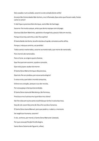 Doiscasados numcuidado,socorrei a este coitadodeste velho!
ArcanjoSão ComendadorMor de Avis,mui inflamado,Que antesque fosseisnado,fostes
santono amor!
E não fique opreciosoDomAnrique,outroMor de Santiago;
Socorrei-lhe muitoapique,antesque demorepique comtal pago.
GloriosoSãoDom Martinho,apóstoloe Evangelista,passai ofatoemrevista,
Porque levamaucaminho,e daí-lhe espírito!
Ó SantoBarão de Alvito,SerafimdodeusCupido,consolaiovelho aflito,
Porque,indaque contrito,vai perdido!
Todossantos marteirados,socorrei aomarteirado,que morre de namorado,
Poismorreisde namorados.
Para o livrar,as virgensquerochamar,
Que lhe queiramsocorrer,ajudare consolar,
Que está jápara acabar de morrer.
Ó Santa Dona Maria Anriquestãopreciosa,
Queirais-lhe serpiedosa,porvossasantaalegria!
E vossa vista,que todoo mundoconquista,
Esforce seucoração, porque à sua dor resista,
Por vossagraça e benquistacondição.
Ó Santa Dona Joanade Mendonça,tão fermosa,
Preciosae mui lustrosamui queridae mui ufana!
Daí-lhe vidacom outrasanta escolhidaque tenhoinvoluntasmea;
Sejade vós socorridacomode Deusfoi ouvidaa Cananea.
Ó Santa Dona JoanaManuel,poisque podeis,e sabeis,e mereceis
Serangélicae humana,socorrei!
E vós, senhora,pormercê,óSanta Dona Maria de Calataúd,
Por que vossaperfeiçãolhe dê alegria.
Santa Dona Catarinade Figueiró,aReal,
 