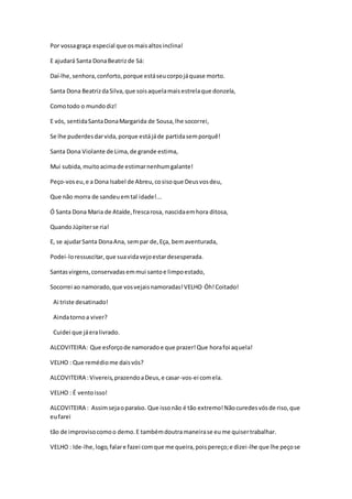 Por vossagraça especial que osmaisaltosinclina!
E ajudará Santa DonaBeatrizde Sá:
Daí-lhe,senhora,conforto,porque estáseucorpojáquase morto.
Santa Dona BeatrizdaSilva,que soisaquelamaisestrelaque donzela,
Comotodo o mundodiz!
E vós, sentidaSantaDonaMargarida de Sousa,lhe socorrei,
Se lhe puderdesdarvida,porque estájáde partidasemporquê!
Santa Dona Violante de Lima,de grande estima,
Mui subida,muitoacimade estimarnenhumgalante!
Peço-voseu,e a Dona Isabel de Abreu,cosisoque Deusvosdeu,
Que não morra de sandeuemtal idade!...
Ó Santa Dona Maria de Ataíde,frescarosa, nascidaemhora ditosa,
QuandoJúpiterse ria!
E, se ajudarSanta DonaAna, sempar de,Eça, bemaventurada,
Podei-loressuscitar,que suavidavejoestardesesperada.
Santasvirgens,conservadasemmui santoe limpoestado,
Socorrei ao namorado,que vosvejaisnamoradas!VELHO Óh!Coitado!
Ai triste desatinado!
Aindatornoa viver?
Cuidei que jáeralivrado.
ALCOVITEIRA: Que esforçode namoradoe que prazer!Que horafoi aquela!
VELHO : Que remédiome daisvós?
ALCOVITEIRA :Vivereis,prazendoaDeus,e casar-vos-ei comela.
VELHO : É ventoisso!
ALCOVITEIRA : Assimsejaoparaíso. Que issonão é tão extremo!Nãocuredesvósde riso,que
eufarei
tão de improvisocomoo demo.E tambémdoutramaneirase eume quisertrabalhar.
VELHO : Ide-lhe,logo,falare fazei comque me queira,poispereço;e dizei-lhe que lhe peçose
 