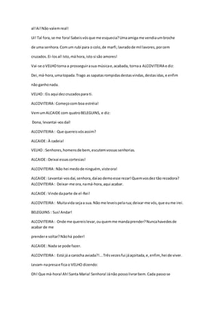 al!Ai!Não valemreal!
Ui! Tal fora,se me fora!Sabeisvósque me esquecia?Umaamiga me vendiaumbroche
de uma senhora.Comum rubi para o colo,de marfi,lavradode mil lavores,porcem
cruzados.Ei-losaí! Isto,má hora,isto si são amores!
Vai-se oVELHOtorna a prosseguirasua músicae,acabada, tornaa ALCOVITEIRA e diz:
Dei,má-hora,umatopada.Trago as sapatasrompidasdestasvindas,destasidas,e enfim
não ganhonada.
VELHO : Eis aqui dezcruzadospara ti.
ALCOVITEIRA :Começocom boa estréia!
VemumALCAIDE com quatroBELEGUINS, e diz:
Dona, levantai-vosdaí!
ALCOVITEIRA : Que quereisvósassim?
ALCAIDE: À cadeia!
VELHO : Senhores,homensde bem, escutemvossassenhorias.
ALCAIDE: Deixai essascortesias!
ALCOVITEIRA :Não hei medode ninguém, visteora!
ALCAIDE: Levantai-vosdaí,senhora,daíao demoesse rezar!Quemvosdez tão rezadora?
ALCOVITEIRA : Deixar-me ora,namá-hora,aqui acabar.
ALCAIDE: Vinde daparte de el-Rei!
ALCOVITEIRA : Muitavida sejaa sua. Não me leveispelarua;deixar-me vós,que eume irei.
BELEGUINS : Sus!Andar!
ALCOVITEIRA : Onde me quereislevar,ouquemme mandaprender?Nuncahavedesde
acabar de me
prendere soltar?Nãohá poder!
ALCAIDE: Nada se pode fazer.
ALCOVITEIRA : Está já a carocha aviada?!...Trêsvezesfui jáaçoitada,e,enfim, hei de viver.
Levam-napresae fica o VELHO dizendo:
Oh! Que má-hora!Ah!Santa Maria! Senhora!Jánão possolivrarbem.Cada passose
 