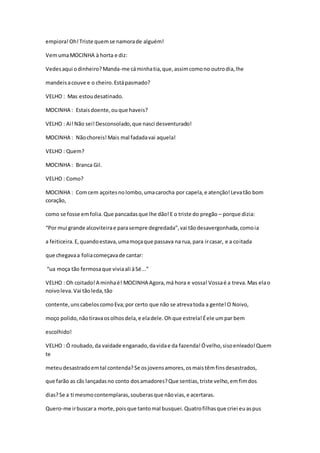 empiora!Oh!Triste quemse namorade alguém!
VemumaMOCINHA à horta e diz:
Vedesaqui odinheiro?Manda-me cáminhatia,que,assimcomono outrodia,lhe
mandeisacouve e o cheiro.Estápasmado?
VELHO : Mas estoudesatinado.
MOCINHA : Estaisdoente,ouque haveis?
VELHO : Ai!Não sei!Desconsolado,que nasci desventurado!
MOCINHA : Nãochoreis!Mais mal fadadavai aquela!
VELHO : Quem?
MOCINHA : Branca Gil.
VELHO : Como?
MOCINHA : Comcem açoitesnolombo,umacarocha por capela,e atenção!Levatão bom
coração,
como se fosse emfolia.Que pancadasque lhe dão!E o triste do pregão – porque dizia:
“Por mui grande alcoviteirae parasempre degredada”,vai tãodesavergonhada,comoia
a feiticeira.E,quandoestava,umamoçaque passava na rua,para ircasar, e a coitada
que chegavaa foliacomeçavade cantar:
“ua moça tão fermosaque viviaali àSé...”
VELHO : Oh coitado!A minhaé! MOCINHA Agora,má hora e vossa!Vossaé a treva.Mas elao
noivoleva.Vai tãoleda,tão
contente,unscabeloscomoEva;por certo que não se atrevatoda a gente!O Noivo,
moço polido,nãotiravaosolhosdela,e eladele.Ohque estrela!Éele umpar bem
escolhido!
VELHO : Ó roubado,da vaidade enganado,davidae da fazenda!Óvelho,sisoenleado!Quem
te
meteudesastradoemtal contenda?Se osjovensamores,osmaistêmfinsdesastrados,
que farão as cãs lançadasno conto dosamadores?Que sentias,triste velho,emfimdos
dias?Se a ti mesmocontemplaras,souberasque nãovias,e acertaras.
Quero-me irbuscara morte,pois que tantomal busquei.Quatrofilhasque criei euaspus
 