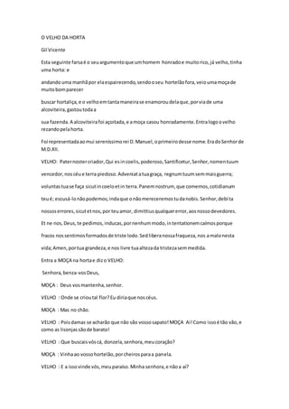 O VELHO DA HORTA
Gil Vicente
Esta seguinte farsaé o seuargumentoque umhomem honradoe muitorico,já velho,tinha
uma horta: e
andandouma manhãpor elaespairecendo,sendooseu hortelãofora,veioumamoçade
muitobomparecer
buscar hortaliça,e o velhoemtantamaneirase enamoroudelaque,porviade uma
alcoviteira,gastoutodaa
sua fazenda.A alcoviteirafoi açoitada,e amoça casou honradamente.Entralogoovelho
rezandopelahorta.
Foi representadaaomui sereníssimorei D.Manuel,oprimeirodesse nome.EradoSenhorde
M.D.XII.
VELHO: Paternostercriador,Qui esincoelis,poderoso,Santificetur,Senhor,nomentuum
vencedor,noscéue terra piedoso.Adveniatatuagraça, regnumtuumsemmaisguerra;
voluntastuase faça sicutincoeloetin terra.Panemnostrum, que comemos,cotidianum
teué; escusá-lonãopodemos;indaque onãomereceremostudanobis.Senhor,debita
nossoserrores,sicutetnos,por teuamor, dimittiusqualquererror,aosnossodevedores.
Et ne nos,Deus,te pedimos,inducas,pornenhummodo,intentationemcaímosporque
fracos nossentimosformadosde triste lodo.Sedliberanossafraqueza,nos amalonesta
vida;Amen,portua grandeza,e nos livre tuaaltezada tristezasemmedida.
Entra a MOÇA na hortae dizo VELHO:
Senhora,benza-vosDeus,
MOÇA : Deus vosmantenha,senhor.
VELHO : Onde se crioutal flor?Eu diriaque noscéus.
MOÇA : Mas no chão.
VELHO : Poisdamas se acharão que não são vossosapato!MOÇA Ai!Como issoé tão vão,e
como as lisonjassãode barato!
VELHO : Que buscaisvóscá, donzela,senhora,meucoração?
MOÇA : Vinhaao vossohortelão,porcheirosparaa panela.
VELHO : E a issovinde vós,meuparaíso.Minha senhora,e nãoa aí?
 