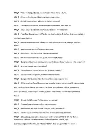 MOÇA : Vistesvós!Segundoisso,nenhumvelhonãotemsisonatural.
VELHO : Ó meusolhinhosgarridos,minarosa,meuarminho!
MOÇA : Onde é vossoratinho?Nãotemos cheiros colhidos?
VELHO : Tão depressavinde vós,minhacondensa,meuamor,meucoração!
MOÇA : Jesus!Jesus!Que coisaé essa?E que práticatão avessada razão!
VELHO : Falai,falai doutramaneira!Mandai-me dara hortaliça.Grão fogode amor me atiça,ó
minhaalmaverdadeira!
MOÇA : E essatosse?Amoresde sobreposse serãoosdavossaidade;o tempovostiroua
posse.
VELHO : Mas amo que se moço fosse coma metade.
MOÇA : E qual será a desastradaque atende vossoamor?
VELHO : Ohminhaalma e minhador, quemvostivesse furtada!
MOÇA : Que prazer!Quemvosissoouvirdizercuidaráque estaisvivo,ouque estai paraviver!
VELHO : Vivonão noqueroser,mas cativo!
MOÇA : Vossaalma não é lembradaque vosdespede estavida?
VELHO : Vós soisminhadespedida,minhamorte antecipada.
MOÇA : Que galante!Que rosa!Que diamante!Que preciosaperlafina!
VELHO : Oh fortunatriunfante!Quemmeteuumvelhoamante commenina!Omaiorriscoda
vidae maisperigosoé amar,que morrer é acabar e amor não temsaída, e poispenado,
aindaque amado,vive qualqueramador;que faráo desamado,e sendodesesperadode
favor?
MOÇA : Ora, dá-lhe láfavores!Velhice,comote enganas!
VELHO : Essas palavrasufanasacendemmaisosamores.
MOÇA : Bom homem,estaisàsescuras!Nãovos vedescomoestais?
VELHO : Vós me cegaiscom tristuras,masvejoas desaventurasque me dais.
MOÇA : Não vedesque soisjámortoe andaiscontra a natura? VELHO Oh florda mor
formosura!Quemvostrouxe a este meuhorto?Ai de mim!Porque,logo
que vosvi,cegou minhaalma,e a vidaestátão fora de si que,partindo-vosdaqui,é
 