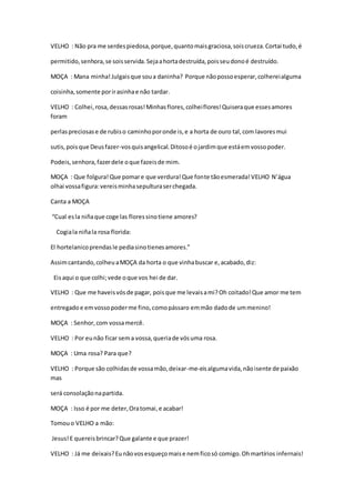 VELHO : Não pra me serdespiedosa,porque,quantomaisgraciosa,soiscrueza.Cortai tudo,é
permitido,senhora,se soisservida.Sejaahortadestruída,poisseudonoé destruído.
MOÇA : Mana minha!Julgaisque soua daninha? Porque nãopossoesperar,colhereialguma
coisinha,somente porirasinhae não tardar.
VELHO : Colhei,rosa,dessasrosas!Minhasflores,colheiflores!Quiseraque essesamores
foram
perlaspreciosase de rubiso caminhoporonde is,e a horta de ouro tal,com lavoresmui
sutis,poisque Deusfazer-vosquisangelical.Ditosoé ojardimque estáemvossopoder.
Podeis,senhora,fazerdele oque fazeisde mim.
MOÇA : Que folgura!Que pomare que verdura!Que fonte tãoesmerada!VELHO N’água
olhai vossafigura:vereisminhasepulturaserchegada.
Canta a MOÇA
“Cual esla niñaque coge las floressinotiene amores?
Cogiala niñala rosa florida:
El hortelanicoprendasle pediasinotienesamores.”
Assimcantando,colheuaMOÇA da horta o que vinhabuscar e,acabado,diz:
Eisaqui o que colhi;vede oque vos hei de dar.
VELHO : Que me haveisvósde pagar, poisque me levaisami?Oh coitado!Que amor me tem
entregadoe emvossopoderme fino,comopássaro emmão dadode ummenino!
MOÇA : Senhor,com vossamercê.
VELHO : Por eunão ficar sema vossa,queriade vósuma rosa.
MOÇA : Uma rosa? Para que?
VELHO : Porque são colhidasde vossamão,deixar-me-eisalgumavida,nãoisente de paixão
mas
será consolaçãonapartida.
MOÇA : Isso é por me deter,Oratomai,e acabar!
Tomouo VELHO a mão:
Jesus!E quereisbrincar?Que galante e que prazer!
VELHO : Já me deixais?Eunãovosesqueçomaise nemficosó comigo.Ohmartírios infernais!
 