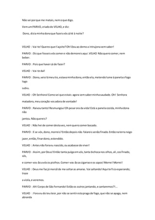 Não sei porque me matais,nemoque digo.
VemumPARVO,criadodo VELHO,e diz:
Dono, diziaminhadonaque fazeisvóscáté à noite?
VELHO : Vai-te!Queresque t’açoite?Oh!Douao demoa intrujonasemsaber!
PARVO : Dizque fosseisvóscomere nãodemoreisaqui.VELHO Nãoquerocomer,nem
beber.
PARVO : Poisque havercá de fazer?
VELHO : Vai-te daí!
PARVO : Dono,veiolámeutio,estavaminhadona,entãoela,metendolume àpanelaofogo
logo
subiu.
VELHO : Oh Senhora!Comosei que estais agora semsaberminhasaudade.Oh! Senhora
matadora,meucoração vosadora de vontade!
PARVO : Raivoutanto!Resmungou!Ohpesarora da vida!Está a panelacozida,minhadona
não
jantou.Nãoquereis?
VELHO : Não hei de comerdestavez,nemquerocomerbocado.
PARVO : E se vós,dono,morreis?Entãodepoisnão falareissenãofinado.Entãonaterra nego
jazer,então,finardono,estendido.
VELHO : Antesnão foraeu nascido,ouacabasse de viver!
PARVO : Assim,porDeus!Então tanta pulgaemvós,tanta bichocanos olhos,ali,cosfinado,
sós,
e comer-vos-ãoavósospiolhos.Comer-vos-ãoascigarrase os sapos!Morrei!Morrei!
VELHO : Deusme fazjá mercê de me soltaras amaras. Vai saltando!Aqui te ficoesperando;
traze
a viola,e veremos.
PARVO : Ah!Corpo de São Fernando!Estãoos outrosjantando,e cantaremos?!...
VELHO : Fora eudo teuteor,por não se sentirestapraga de fogo,que não se apaga, nem
abranda
 