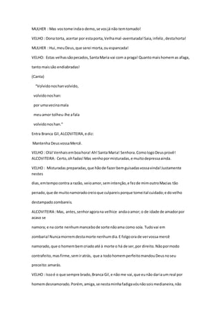 MULHER : Mas vostome indao demo,se vosjá não temtomado!
VELHO : Dona torta, acertar por estaporta,Velhamal-aventurada!Saia,infeliz,destahorta!
MULHER : Hui,meuDeus,que serei morta,ouespancada!
VELHO: Estas velhassãopecados,SantaMaria vai com a praga! Quantomaishomemas afaga,
tanto maissão endiabradas!
(Canta)
“Volvidonoshanvolvido,
volvidonoshan:
por umavecinamala
meuamor tolheu-lhe afala
volvidonoshan.”
Entra Branca Gil,ALCOVITEIRA,e diz:
Mantenha DeusvossaMercê.
VELHO : Olá!Venhaisemboahora! Ah!Santa Maria! Senhora.ComologoDeusprovê!
ALCOVITEIRA: Certo,ohfadas!Mas venhopormisturadas,e muitodepressaainda.
VELHO : Misturadas preparadas,que hãode fazerbemguisadasvossavinda!Justamente
nestes
dias,emtempocontra a razão, veioamor,semintenção,e fezde mimoutroMacias tão
penado,que de muitonamoradocreioque culpareisporque tomeital cuidado;e dovelho
destampadozombareis.
ALCOVITEIRA :Mas, antes,senhoragorana velhice andaoamor; o de idade de amadorpor
acaso se
namora; e na corte nenhummancebode sorte nãoama como soía. Tudovai em
zombaria!Nuncamorremdestamorte nenhumdia.E folgoora de vervossa mercê
namorado,que o homembemcriadoaté à morte o há de ser,por direito.Nãopormodo
contrafeito,masfirme,semiratrás, que a todohomemperfeitomandouDeusnoseu
preceito:amarás.
VELHO : Issoé o que sempre brado,Branca Gil,e não me vai,que eunão dariaum real por
homemdesnamorado.Porém, amiga,se nestaminhafadigavósnãosoismedianeira,não
 
