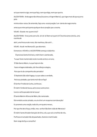 sei que maneirasiga,nemque faça,nemque diga,nemque queira.
ALCOVITEIRA: Andoagoratão ditosa(louvoresaVirgemMaria!),que logromaisdoque queria
pela
minhavidae vossa.De antemão,façouma esconjuraçãoc’um dente de negramorta
antesque entre pelaportaqualquerdurocoração que a exorta.
VELHO : Dizede-me:quemé ela?
ALCOVITEIRA: Vive juntocomaSé.Já! Já! Já! Bemsei quemé!É bonitacomoestrela,uma
rosinhade
abril,umafrescurade maio,tão manhosa,tãosutil!...
VELHO : Acudi-me BrancaGil,que desmaio.
Esmorece o VELHOe a ALCOVITEIRA começaa ladainha:
Ó preciosoSantoAreliano,mártirbem-aventurado,
Tu que foste marteiradoneste mundocentoe umano;
Ó São Garcia Moniz, tu que hoje emdia
Fazesmilagresdobrados,dá-lhe esforçoe alegria,
Poisque ésda companhiadospenados!
Ó ApóstoloSãoJoãoFogaça, tu que sabesa verdade,
Pelatua piedade,que tantomal nãose faça!
Ó SenhorTristãoda Cunha,confessor,
Ó mártir Simãode Sousa,pelovossosantoamor.
Livrai o velhopecadorde tal cousa!
Ó SantoMartim Afonsode Melo,tão namorado.
Dá remédioaeste coitado,e eute direi umresponsocomdevoção!
Eu prometouma oração,todo dia,emquatro meses,
Por que lhe deisforça,então,meu senhorSãoDom Joãode Meneses!
Ó mártir SantoAmadorGonçalo da Silva,vós,que soisomelhorde nós,
Porfiosoemamadortão despachado,chamai omartirizado
Dom Jorge de Eça a conselho!
 