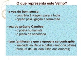 O que representa este Velho?
- a voz do bom senso
- contrária à viagem para a Índia
- opção pela ligação à terra-mãe
- voz do próprio Camões
- o poeta humanista
- o plano da sabedoria
- tese (antítese) a que a epopeia se contrapõe
- lealdade ao Rei e à pátria (amor da pátria)
- procura de um ideal (Ilha dos Amores)
 
