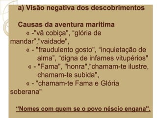 a) Visão negativa dos descobrimentos
Causas da aventura marítima
« -"vã cobiça", “glória de
mandar”,"vaidade",
« - "fraudulento gosto", “inquietação de
alma”, “digna de infames vitupérios"
« - "Fama", "honra",“chamam-te ilustre,
chamam-te subida",
« - “chamam-te Fama e Glória
soberana"
“Nomes com quem se o povo néscio engana".
 
