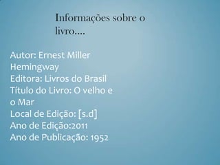 Informações sobre o
           livro….

Autor: Ernest Miller
Hemingway
Editora: Livros do Brasil
Título do Livro: O velho e
o Mar
Local de Edição: [s.d]
Ano de Edição:2011
Ano de Publicação: 1952
 