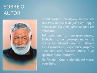 SOBRE O
AUTOR
          Ernest Miller Hemingway nasceu em
          Oak Park no dia 21 de julho em 1899 e
          morreu no dia 2 de julho de 1961 em
          Ketchum.
          Foi um escritor norte-americano.
          Trabalho como correspondente de
          guerra em Madrid durante a Guerra
          Civil Espanhola e a experiência inspirou
          uma das suas maiores obras, “Por
          Quem os Sinos Dobram”.
          No fim da II Guerra Mundial foi morar
          para Cuba.
 