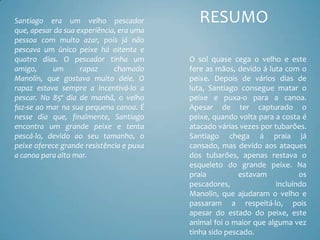 Santiago era um velho pescador               RESUMO
que, apesar da sua experiência, era uma
pessoa com muito azar, pois já não
pescava um único peixe há oitenta e
quatro dias. O pescador tinha um          O sol quase cega o velho e este
amigo,     um       rapaz     chamado     fere as mãos, devido á luta com o
Manolín, que gostava muito dele. O        peixe. Depois de vários dias de
rapaz estava sempre a incentivá-lo a      luta, Santiago consegue matar o
pescar. No 85º dia de manhã, o velho      peixe e puxa-o para a canoa.
faz-se ao mar na sua pequena canoa. É     Apesar de ter capturado o
nesse dia que, finalmente, Santiago       peixe, quando volta para a costa é
encontra um grande peixe e tenta          atacado várias vezes por tubarões.
pescá-lo, devido ao seu tamanho, o        Santiago chega á praia já
peixe oferece grande resistência e puxa   cansado, mas devido aos ataques
a canoa para alto mar.                    dos tubarões, apenas restava o
                                          esqueleto do grande peixe. Na
                                          praia          estavam           os
                                          pescadores,               incluíndo
                                          Manolín, que ajudaram o velho e
                                          passaram a respeitá-lo, pois
                                          apesar do estado do peixe, este
                                          animal foi o maior que alguma vez
                                          tinha sido pescado.
 