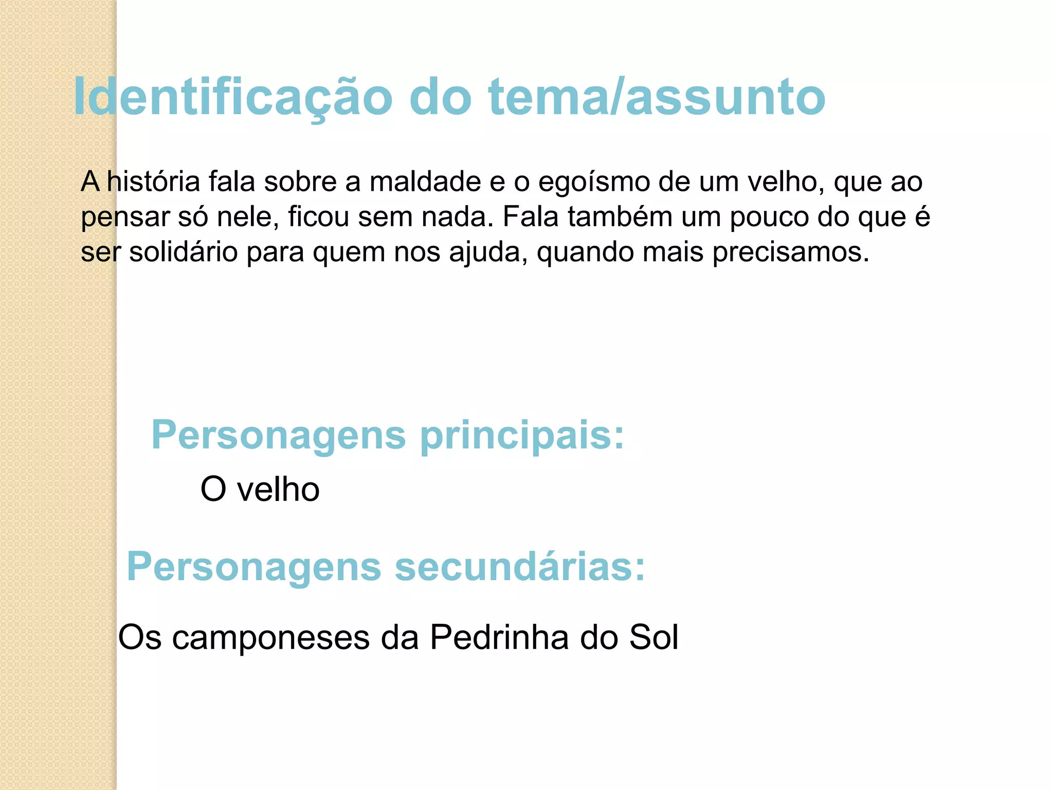 Identificação do tema/assunto
A história fala sobre a maldade e o egoísmo de um velho, que ao
pensar só nele, ficou sem nada. Fala também um pouco do que é
ser solidário para quem nos ajuda, quando mais precisamos.




     Personagens principais:
        O velho

   Personagens secundárias:
  Os camponeses da Pedrinha do Sol
 