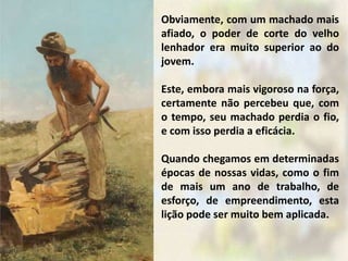 Obviamente, com um machado mais
afiado, o poder de corte do velho
lenhador era muito superior ao do
jovem.
Este, embora mais vigoroso na força,
certamente não percebeu que, com
o tempo, seu machado perdia o fio,
e com isso perdia a eficácia.
Quando chegamos em determinadas
épocas de nossas vidas, como o fim
de mais um ano de trabalho, de
esforço, de empreendimento, esta
lição pode ser muito bem aplicada.
 