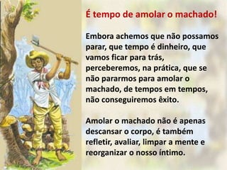 É tempo de amolar o machado!
Embora achemos que não possamos
parar, que tempo é dinheiro, que
vamos ficar para trás,
perceberemos, na prática, que se
não pararmos para amolar o
machado, de tempos em tempos,
não conseguiremos êxito.
Amolar o machado não é apenas
descansar o corpo, é também
refletir, avaliar, limpar a mente e
reorganizar o nosso íntimo.
 