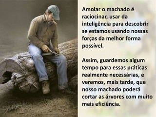 Amolar o machado é
raciocinar, usar da
inteligência para descobrir
se estamos usando nossas
forças da melhor forma
possível.
Assim, guardemos algum
tempo para essas práticas
realmente necessárias, e
veremos, mais tarde, que
nosso machado poderá
cortar as árvores com muito
mais eficiência.
 