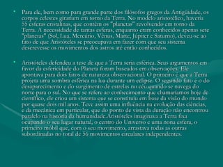 Para ele, bem como para grande parte dos filósofos gregos da Antigüidade, os corpos celestes girariam em torno da Terra. No modelo aristotélico, haveria 55 esferas cristalinas, que contêm os "planetas" revolvendo em torno da Terra. A necessidade de tantas esferas, enquanto eram conhecidos apenas sete "planetas" (Sol, Lua, Mercúrio, Vênus, Marte, Júpiter e Saturno), deveu-se ao fato de que Aristóteles se preocupava em fazer com que seu sistema descrevesse os movimentos dos astros até então conhecidos.  Aristóteles defendeu a tese de que a Terra seria esférica. Seus argumentos em favor da esfericidade do Planeta foram baseados em observações. Ele apontava para dois fatos de natureza observacional. O primeiro é que a Terra projeta uma sombra esférica na lua durante um eclipse. O segundo fato é o do desaparecimento e do surgimento de estrelas no céu quando se navega do norte para o sul. No que se refere ao conhecimento que chamaríamos hoje de científico, ele criou um sistema que se constituiu em base da visão do mundo por quase dois mil anos. Teve assim uma influência na evolução das ciências, e da mecânica em particular, que do ponto de vista da duração não encontrou paralelo na história da humanidade.Aristóteles imaginava a Terra fixa ocupando o seu lugar natural, o centro do Universo e uma nona esfera, o primeiro móbil que, com o seu movimento, arrastava todas as outras subordinadas no total de 56 movimentos circulares independentes. 