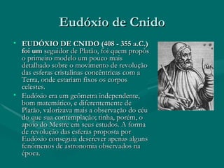 Eudóxio de Cnido EUDÓXIO DE CNIDO (408 - 355 a.C.) foi um  seguidor de Platão, foi quem propôs o primeiro modelo um pouco mais detalhado sobre o movimento de revolução das esferas cristalinas concêntricas com a Terra, onde estariam fixos os corpos celestes.  Eudóxio era um geômetra independente, bom matemático, e diferentemente de Platão, valorizava mais a observação do céu do que sua contemplação; tinha, porém, o apoio do Mestre em seus estudos. A forma de revolução das esferas proposta por Eudóxio conseguia descrever apenas alguns fenômenos de astronomia observados na época. 