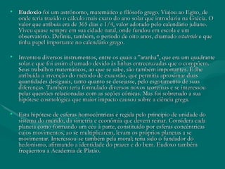 Eudoxio  foi um astrônomo, matemático e filósofo grego. Viajou ao Egito, de onde teria trazido o cálculo mais exato do ano solar que introduziu na Grécia. O valor que atribuía era de 365 dias e 1/4, valor adotado pelo calendário juliano. Viveu quase sempre em sua cidade natal, onde fundou em escola e um observatório. Definiu, também, o período de oito anos, chamado  octateride  e que tinha papel importante no calendário grego.  Inventou diversos instrumentos, entre os quais a "aranha", que era um quadrante solar e que foi assim chamado devido às linhas entrecruzadas que o compõem. Seus trabalhos matemáticos, ao que se sabe, são também importantes. É-lhe atribuída a invenção do método de exaustão, que permitia aproximar duas quantidades desiguais, tanto quanto se desejasse, pelo esgotamento de suas diferenças. Também teria formulado diversos novos teoremas e se interessou pelas questões relacionadas com as seções cônicas. Mas foi sobretudo a sua hipótese cosmológica que maior impacto causou sobre a ciência grega.  Esta hipótese de esferas homocêntricas é regida pelo princípio de unidade do sistema do mundo, da simetria e econômia que devem reinar. Considera cada planeta como formando um céu à parte, constituído por esferas concêntricas cujos movimentos, ao se multiplicarem, levam os próprios planetas a se movimentar. Interessou-se também pela moral; teria sido o fundador do hedonismo, afirmando a identidade do prazer e do bem. Eudoxo também freqüentou a Academia de Platão. 