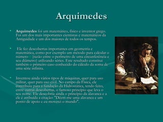 Arquimedes Arquimedes  foi um matemático, físico e inventor grego. Foi um dos mais importantes cientistas e matemáticos da Antiguidade e um dos maiores de todos os tempos. Ele fez descobertas importantes em geometria e matemática, como por exemplo um método para calcular o número  π  (razão entre o perímetro de uma circunferência e seu diâmetro) utilizando séries. Este resultado constitui também o primeiro caso conhecido do cálculo da soma de uma série infinita.  Inventou ainda vários tipos de máquinas, quer para uso militar, quer para uso civil. No campo da Física, ele contribuiu para a fundação da Hidrostática, tendo feito, entre outras descobertas, o famoso princípio que leva o seu nome. Ele descobriu ainda o princípio da alavanca e a ele é atribuída a citação: "Dêem-me uma alavanca e um ponto de apoio e eu moverei o mundo".  