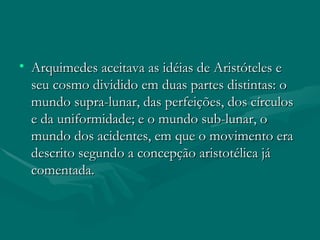 Arquimedes aceitava as idéias de Aristóteles e seu cosmo dividido em duas partes distintas: o mundo supra-lunar, das perfeições, dos círculos e da uniformidade; e o mundo sub-lunar, o mundo dos acidentes, em que o movimento era descrito segundo a concepção aristotélica já comentada.  