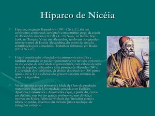 Hiparco de Nicéia Hiparco, em grego Hipparkhos (190 - 126 a. C.), foi um astrônomo, construtor, cartógrafo e matemático grego da escola de Alexandria nascido em 190 a.C. em  Nicéia , na Bitínia, hoje  Iznik,  na Turquia. Viveu em Alexandria, sendo um dos grandes representantes da Escola Alexandrina, do ponto de vista da contribuição para a mecânica. Trabalhou sobretudo em Rodes (161-126 a. C.). Hoje é considerado o fundador da astronomia científica e também chamado de pai da trigonometria por ter sido o pioneiro na elaboração de uma tabela trigonométrica, com valores de uma série de ângulos, utilizando a idéia pioneira de Hipsicles (180 a. C.), herdada dos babilônios, da divisão do círculo em 360 partes iguais (140 a. C.) e a divisão do grau em sessenta minutos de sessenta segundos. Viveu em uma época posterior a Idade de Ouro da produção matemática daquela Universidade, atingida com Euclides, Apolônio, Eratóstenes e Arquimedes e que, a partir daí, entrou em declínio, mas foi um grande astrônomo, sem dúvida, e morreu em Rodes. Além de produzir algo inovador como a tabela de cordas, inventou um método para a resolução de triângulos esféricos. 