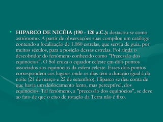 HIPARCO DE NICÉIA (190 - 120 a.C.):  destacou-se como astrônomo. A partir de observações suas compilou um catálogo contendo a localização de 1.080 estrelas, que serviu de guia, por muitos séculos, para a posição dessas estrelas. Foi ainda o descobridor do fenômeno conhecido como "Precessão dos equinócios". O Sol cruza o equador celeste em dois pontos associados aos equinócios da esfera celeste. Esses dois pontos correspondem aos lugares onde os dias têm a duração igual à da noite (21 de março e 22 de setembro). Hiparco se deu conta de que havia um deslocamento lento, mas perceptível, dos equinócios. Tal fenômeno, a "precessão dos equinócios", se deve ao fato de que o eixo de rotação da Terra não é fixo.  