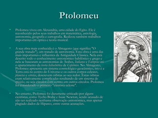 Ptolomeu Ptolomeu viveu em Alexandria, uma cidade do Egito. Ele é reconhecido pelos seus trabalhos em matemática, astrologia, astronomia, geografia e cartografia. Realizou também trabalhos importantes em óptica e teoria musical. A sua obra mais conhecida é o Almagesto (que significa "O grande tratado"), um tratado de astronomia. Esta obra é uma das mais importantes e influentes da Antiguidade Clássica. Nela está descrito todo o conhecimento astronómico babilónico e grego e nela se basearam as astronomias de Árabes,  Indianos  e  Europeus  até o aparecimento da  teoria heliocêntrica  de  Copérnico . No Almagesto, Ptolomeu apresenta um sistema cosmológico geocêntrico, isto é a Terra está no centro do Universo e os outros corpos celestes,  planetas  e  estrelas , descrevem órbitas ao seu redor. Estas órbitas eram relativamente complicadas resultando de um sistema de  epiciclos , ou seja círculos com centro em outros círculos. Ptolomeu foi considerado o primeiro "cientista celeste".  No entanto, Ptolomeu foi duramente criticado por alguns cientistas, como Tycho Brahe e Isaac Newton, sendo acusado de não ter realizado nenhuma observação astronómica, mas apenas plagiado dados de Hiparco, entre outras acusações. 