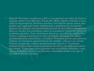 Segundo Ptolomeu, os planetas, o Sol e a Lua giravam em torno da Terra na seguinte ordem: Lua, Mercúrio, Vênus, Sol, Marte, Júpiter e Saturno. Com a ajuda da trigonometria, Ptolomeu estudou o movimento desses astros, mas propôs uma explicação muito simplista para o problema do movimento aparente dos planetas: em determinados pontos de suas órbitas eles parecem deter-se, inverter seu movimento, deter-se novamente, finalmente mover-se na direção primitiva. Esses fenômenos devem-se, na realidade, ao fato de a Terra e os planetas moverem-se com velocidades diferentes em órbitas aproximadamente concêntricas e circulares. Ptolomeu, porém, para procurar explicar esse fenômeno aparentemente tão estranho, elaborou um sistema bastante complicado, embora geometricamente plausível. Os planetas estariam fixados sobre esferas concêntricas de cristal, presididas pela esfera das estrelas. Todas essas esferas girariam com velocidades diferentes, o que, julgava Ptolomeu, explicava as diferentes velocidades médias com que se moviam os diversos planetas. 