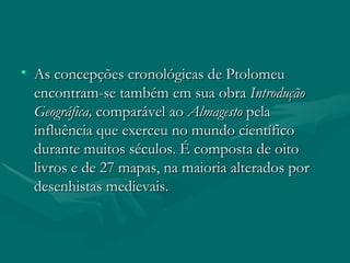 As concepções cronológicas de Ptolomeu encontram-se também em sua obra  Introdução Geográfica,  comparável ao  Almagesto  pela influência que exerceu no mundo científico durante muitos séculos. É composta de oito livros e de 27 mapas, na maioria alterados por desenhistas medievais.  