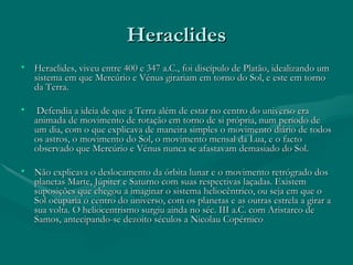 Heraclides Heraclides, viveu entre 400 e 347 a.C., foi discípulo de Platão, idealizando um sistema em que Mercúrio e Vénus girariam em torno do Sol, e este em torno da Terra. Defendia a ideia de que a Terra além de estar no centro do universo era animada de movimento de rotação em torno de si própria, num período de um dia, com o que explicava de maneira simples o movimento diário de todos os astros, o movimento do Sol, o movimento mensal da Lua, e o facto observado que Mercúrio e Vénus nunca se afastavam demasiado do Sol.  Não explicava o deslocamento da órbita lunar e o movimento retrógrado dos planetas Marte, Júpiter e Saturno com suas respectivas laçadas. Existem suposições que chegou a imaginar o sistema heliocêntrico, ou seja em que o Sol ocuparia o centro do universo, com os planetas e as outras estrela a girar a sua volta. O heliocentrismo surgiu ainda no séc. III a.C. com Aristarco de Samos, antecipando-se dezoito séculos a Nicolau Copérnico  