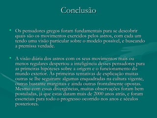 Conclusão Os pensadores gregos foram fundamentais para se descobrir quais são os movimentos exercidos pelos astros, com cada um tendo uma visão particular sobre o modelo possível, e buscando a premissa verdade. A visão diária dos astros com os seus movimentos mais ou menos regulares despertou a inteligência desses pensadores para as primeiras hipóteses sobre a origem e o funcionamento do mundo exterior. Às primeiras tentativas de explicação muitas outras se lhe seguiram: algumas enquadradas na cultura vigente, outras bastante marginais e ainda outras frontalmente opostas. Mesmo com essas divergências, muitas observações foram bem postuladas, já que estas datam mais de 2000 anos atrás, e foram essenciais para todo o progresso ocorrido nos anos e séculos posteriores.  