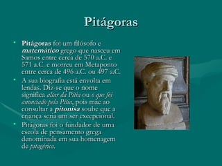 Pitágoras Pitágoras  foi um filósofo e  matemático  grego que nasceu em Samos entre cerca de 570 a.C. e 571 a.C. e morreu em Metaponto entre cerca de 496 a.C. ou 497 a.C. A sua biografia está envolta em lendas. Diz-se que o nome significa  altar da Pítia  ou  o que foi anunciado pela Pítia , pois mãe ao consultar a  pitonisa  soube que a criança seria um ser excepcional. Pitágoras foi o fundador de uma escola de pensamento grega denominada em sua homenagem de  pitagórica .  