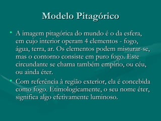 Modelo Pitagórico A imagem pitagórica do mundo é o da esfera, em cujo interior operam 4 elementos - fogo, água, terra, ar. Os elementos podem misturar-se, mas o contorno consiste em puro fogo. Este circundante se chama também empírio, ou céu, ou ainda éter. Com referência à região exterior, ela é concebida como fogo. Etimologicamente, o seu nome éter, significa algo efetivamente luminoso.  