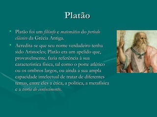 Platão  Platão foi um  filósofo  e  matemático  do  período clássico  da Grécia Antiga. Acredita-se que seu nome verdadeiro tenha sido Arístocles; Platão era um apelido que, provavelmente, fazia referência à sua característica física, tal como o porte atlético ou os ombros largos, ou ainda a sua ampla capacidade intelectual de tratar de diferentes temas, entre eles a ética, a política, a metafísica e a  teoria do conhecimento . 