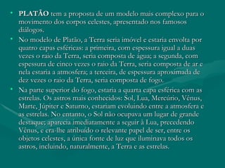 PLATÃO  tem a proposta de um modelo mais complexo para o movimento dos corpos celestes, apresentado nos famosos diálogos.  No modelo de Platão, a Terra seria imóvel e estaria envolta por quatro capas esféricas: a primeira, com espessura igual a duas vezes o raio da Terra, seria composta de água; a segunda, com espessura de cinco vezes o raio da Terra, seria composta de ar e nela estaria a atmosfera; a terceira, de espessura aproximada de dez vezes o raio da Terra, seria composta de fogo.  Na parte superior do fogo, estaria a quarta capa esférica com as estrelas. Os astros mais conhecidos: Sol, Lua, Mercúrio, Vênus, Marte, Júpiter e Saturno, estariam evoluindo entre a atmosfera e as estrelas. No entanto, o Sol não ocupava um lugar de grande destaque; aparecia imediatamente a seguir à Lua, precedendo Vênus, e era-lhe atribuído o relevante papel de ser, entre os objetos celestes, a única fonte de luz que iluminava todos os astros, incluindo, naturalmente, a Terra e as estrelas.  