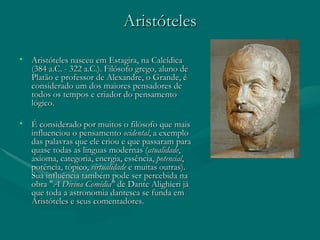 Aristóteles Aristóteles nasceu em Estagira, na Calcídica (384 a.C. - 322 a.C.). Filósofo grego, aluno de Platão e professor de Alexandre, o Grande, é considerado um dos maiores pensadores de todos os tempos e criador do pensamento lógico. É considerado por muitos o filósofo que mais influenciou o pensamento  ocidental , a exemplo das palavras que ele criou e que passaram para quase todas as linguas modernas ( atualidade , axioma, categoria, energia, essência,  potencial , potência, tópico,  virtualidade  e muitas outras). Sua influência também pode ser percebida na obra " A Divina Comédia " de Dante Alighieri já que toda a astronomia dantesca se funda em Aristóteles e seus comentadores. 