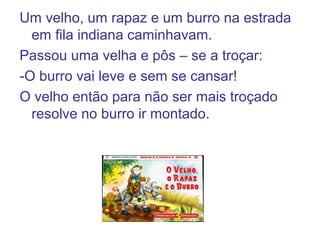 Um velho, um rapaz e um burro na estrada
em fila indiana caminhavam.
Passou uma velha e pôs – se a troçar:
-O burro vai leve e sem se cansar!
O velho então para não ser mais troçado
resolve no burro ir montado.
 
