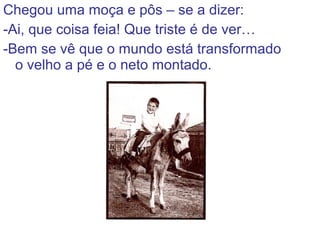 Chegou uma moça e pôs – se a dizer:
-Ai, que coisa feia! Que triste é de ver…
-Bem se vê que o mundo está transformado
o velho a pé e o neto montado.
 