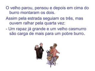O velho parou, pensou e depois em cima do
burro montaram os dois.
Assim pela estrada seguiam os três, mas
ouvem ralhar pela quarta vez:
- Um rapaz já grande e um velho casmurro
são carga de mais para um pobre burro.
 