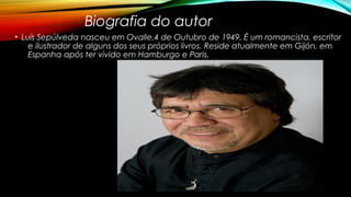 Biografia do autor
• Luís Sepúlveda nasceu em Ovalle,4 de Outubro de 1949. É um romancista, escritor
e ilustrador de alguns dos seus próprios livros. Reside atualmente em Gijón, em
Espanha após ter vivido em Hamburgo e Paris.
 