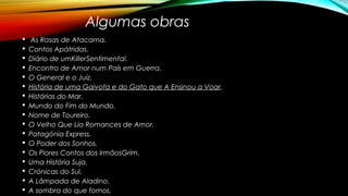 Algumas obras
§ As Rosas de Atacama.
§ Contos Apátridas.
§ Diário de umKillerSentimental.
§ Encontro de Amor num País em Guerra.
§ O General e o Juiz.
§ História de uma Gaivota e do Gato que A Ensinou a Voar.
§ Histórias do Mar.
§ Mundo do Fim do Mundo.
§ Nome de Toureiro.
§ O Velho Que Lia Romances de Amor.
§ Patagónia Express.
§ O Poder dos Sonhos.
§ Os Piores Contos dos IrmãosGrim.
§ Uma História Suja.
§ Crónicas do Sul.
§ A Lâmpada de Aladino.
§ A sombra do que fomos.
 