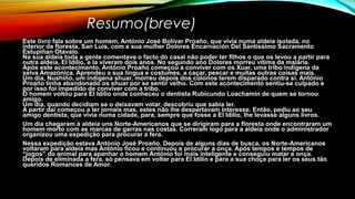 Resumo(breve)
Este livro fala sobre um homem, António José Bolívar Proaño, que vivia numa aldeia isolada, no
interior da floresta, San Luís, com a sua mulher Dolores Encarnación Del Santíssimo Sacramento
Estupiñan Otavalo.
Na sua aldeia toda a gente comentava o facto do casal não poder ter filhos o que os levou a partir para
outra aldeia, El Idílio, e la viveram dois anos. No segundo ano Dolores morreu vítima da malária.
Após este acontecimento, António Proaño começou a conviver com os Xuar, uma tribo indígena da
selva Amazónica. Aprendeu a sua língua e costumes, a caçar, pescar e muitas outras coisas mais.
Um dia, Nushiño, um indígena shuar, morreu depois dos colonos terem disparado contra si. António
Proaño tinha abandonado os shuar por se sentir velho. Com este acontecimento sentiu-se culpado e
por isso foi impedido de conviver com a tribo.
O homem voltou para El Idílio onde conheceu o dentista Rubicundo Loachamín de quem se tornou
amigo.
Um dia, quando decidiam se o deixavam votar, descobriu que sabia ler.
A partir daí começou a ler jornais mas, estes não lhe despertavam interesse. Então, pediu ao seu
amigo dentista, que vivia numa cidade, para, sempre que fosse a El Idílio, lhe levasse alguns livros.
Um dia chegaram à aldeia uns Norte-Americanos que se dirigiram para a floresta onde encontraram um
homem morto com as marcas de garras nas costas. Correram logo para a aldeia onde o administrador
organizou uma expedição para procurar a fera.
Nessa expedição estava António José Proaño. Depois de alguns dias de busca, os Norte-Americanos
voltaram para aldeia mas António ficou e continuou a procurar a onça. Após tempos e tempos de
“jogos” do animal para apanhar o homem António foi mais inteligente e conseguiu matar a onça.
Depois de eliminada a fera, só pensava em voltar para El Idílio e para a sua choça para ler os seus tão
queridos Romances de Amor.
 