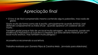 Apreciação final
• O livro é de fácil compreensão mesmo contendo alguns palavrões, mas nada de
grave.
Gosto muito da forma como ele é escrito, principalmente quando António José
defende corajosamente os índios Shuar , quando aparece um cadáver de um
morto .
Também gostei porque fala de um local muito selvagem , da Amazónia, pondo em
evidência a Natureza e as suas leis e o respeito que esta deveria merecer por um
local muito exótico, mas também muito perigoso !
Aconselho e recomendo a sua leitura.
Trabalho realizado por: Daniela Filipa & Carolina Melo . (enviado para slideshare).
 