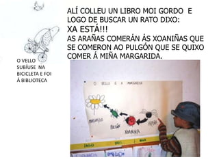 ALÍ COLLEU UN LIBRO MOI GORDO E
                  LOGO DE BUSCAR UN RATO DIXO:
                  XA ESTÁ!!!
                  AS ARAÑAS COMERÁN ÁS XOANIÑAS QUE
                  SE COMERON AO PULGÓN QUE SE QUIXO
                  COMER Á MIÑA MARGARIDA.
O VELLO
SUBÍUSE NA
BICICLETA E FOI
Á BIBLIOTECA
 