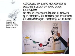 ALÍ COLLEU UN LIBRO MOI GORDO E
                  LOGO DE BUSCAR UN RATO DIXO:
                  XA ESTÁ!!!
                  OS MOUCHOS COMERÁN AOS ALACRÁNS
                  QUE COMERON ÁS ARAÑAS QUE COMERON
                  ÁS XOANIÑAS QUE COMERON AO PULGÓN
O VELLO
SUBÍUSE NA        QUE SE QUIXO COMER Á MIÑA
BICICLETA E FOI   MARGARIDA.
Á BIBLIOTECA
 