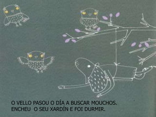 O VELLO PASOU O DÍA A BUSCAR MOUCHOS.
ENCHEU O SEU XARDÍN E FOI DURMIR.
 