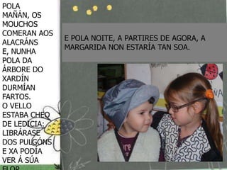 POLA
MAÑÁN, OS
MOUCHOS
COMERAN AOS
              E POLA NOITE, A PARTIRES DE AGORA, A
ALACRÁNS
              MARGARIDA NON ESTARÍA TAN SOA.
E, NUNHA
POLA DA
ÁRBORE DO
XARDÍN
DURMÍAN
FARTOS.
O VELLO
ESTABA CHEO
DE LEDICIA:
LIBRÁRASE
DOS PULGÓNS
E XA PODÍA
VER Á SÚA
 