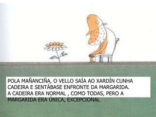 POLA MAÑANCIÑA, O VELLO SAÍA AO XARDÍN CUNHA
CADEIRA E SENTÁBASE ENFRONTE DA MARGARIDA.
A CADEIRA ERA NORMAL , COMO TODAS, PERO A
MARGARIDA ERA ÚNICA, EXCEPCIONAL
 